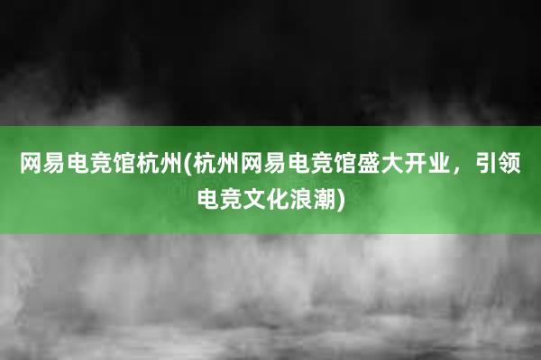 网易电竞馆杭州(杭州网易电竞馆盛大开业，引领电竞文化浪潮)