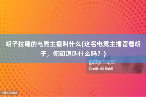 胡子拉碴的电竞主播叫什么(这名电竞主播留着胡子，你知道叫什么吗？)