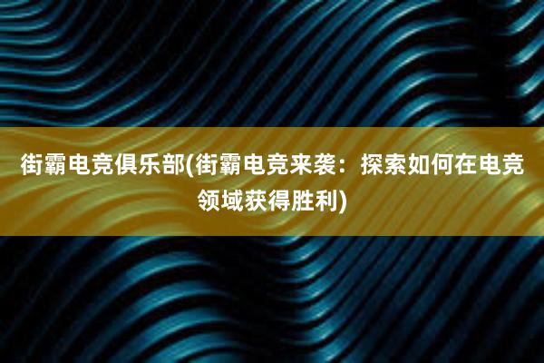 街霸电竞俱乐部(街霸电竞来袭：探索如何在电竞领域获得胜利)