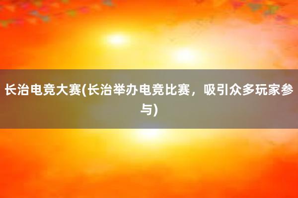 长治电竞大赛(长治举办电竞比赛，吸引众多玩家参与)