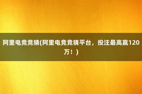 阿里电竞竞猜(阿里电竞竞猜平台，投注最高赢120万！)