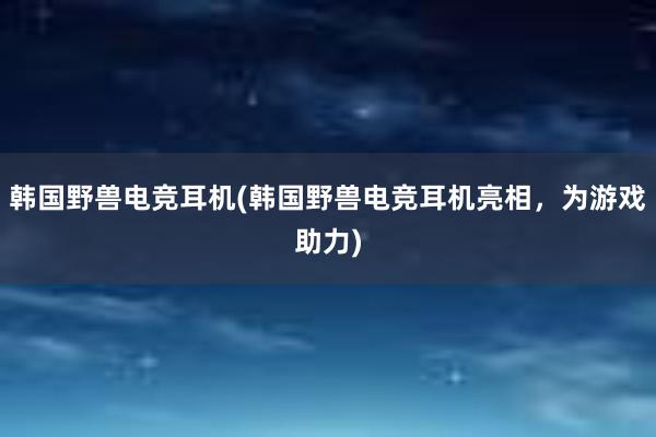 韩国野兽电竞耳机(韩国野兽电竞耳机亮相，为游戏助力)