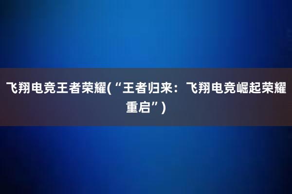 飞翔电竞王者荣耀(“王者归来：飞翔电竞崛起荣耀重启”)