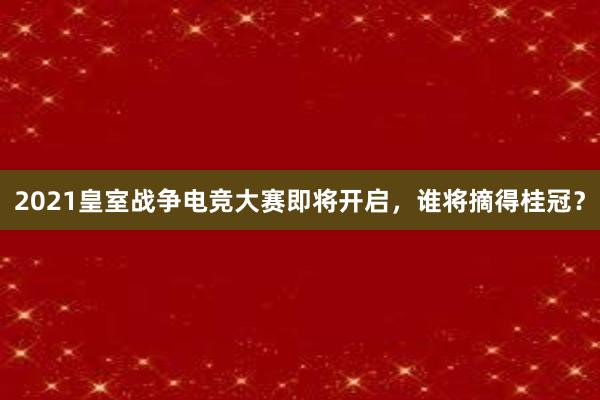 2021皇室战争电竞大赛即将开启，谁将摘得桂冠？