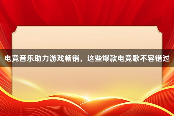 电竞音乐助力游戏畅销，这些爆款电竞歌不容错过