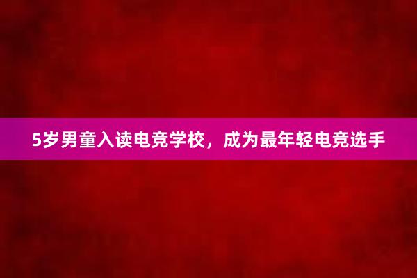 5岁男童入读电竞学校，成为最年轻电竞选手