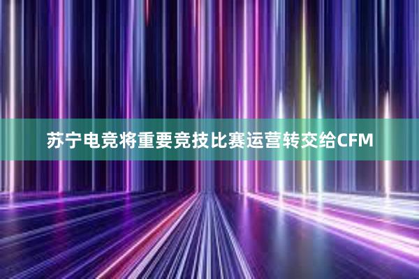 苏宁电竞将重要竞技比赛运营转交给CFM