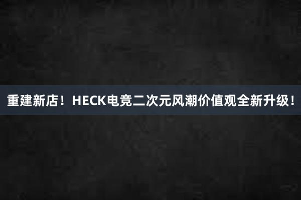 重建新店！HECK电竞二次元风潮价值观全新升级！