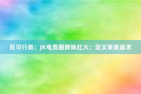 后可行新：JK电竞圈胖妹红火：定义审美追求