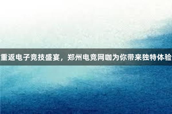 重返电子竞技盛宴，郑州电竞网咖为你带来独特体验