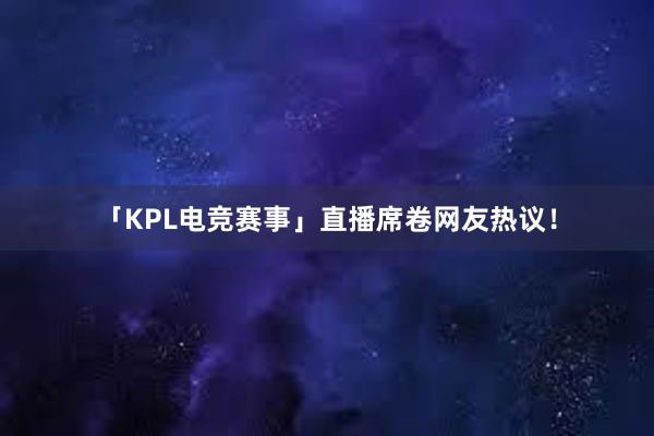 「KPL电竞赛事」直播席卷网友热议！