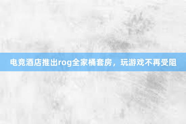 电竞酒店推出rog全家桶套房，玩游戏不再受阻