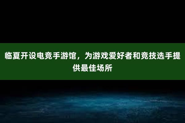 临夏开设电竞手游馆，为游戏爱好者和竞技选手提供最佳场所