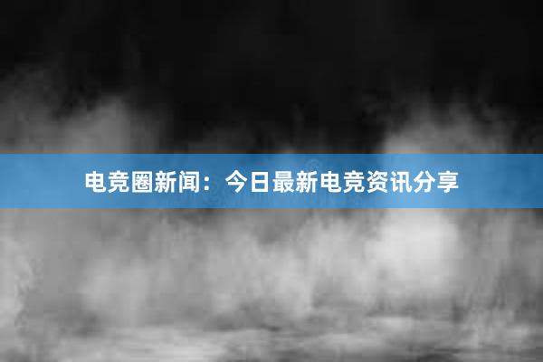 电竞圈新闻：今日最新电竞资讯分享