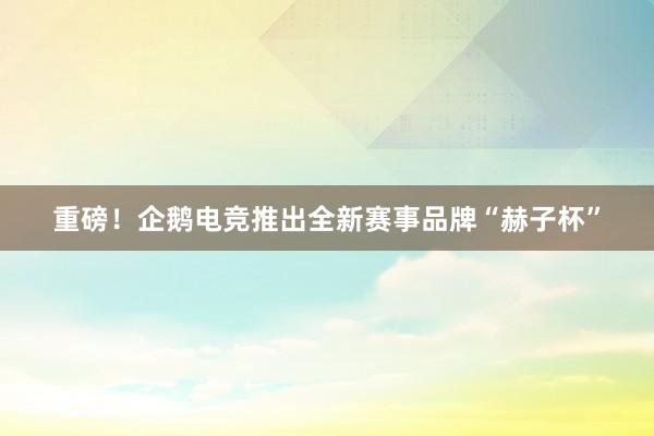 重磅！企鹅电竞推出全新赛事品牌“赫子杯”