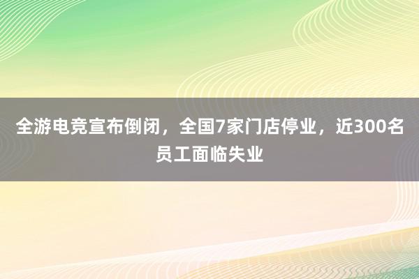 全游电竞宣布倒闭，全国7家门店停业，近300名员工面临失业