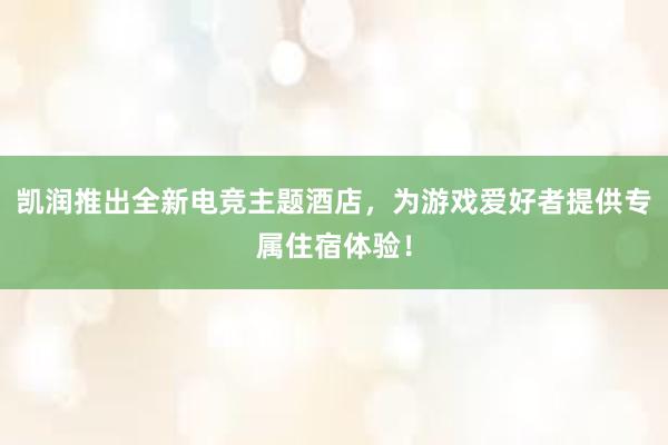 凯润推出全新电竞主题酒店，为游戏爱好者提供专属住宿体验！