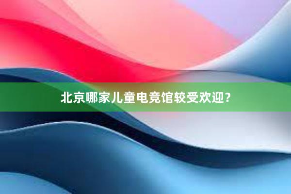 北京哪家儿童电竞馆较受欢迎？