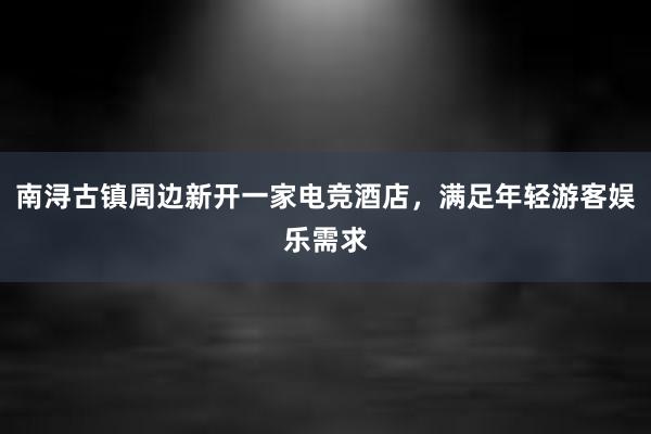 南浔古镇周边新开一家电竞酒店，满足年轻游客娱乐需求