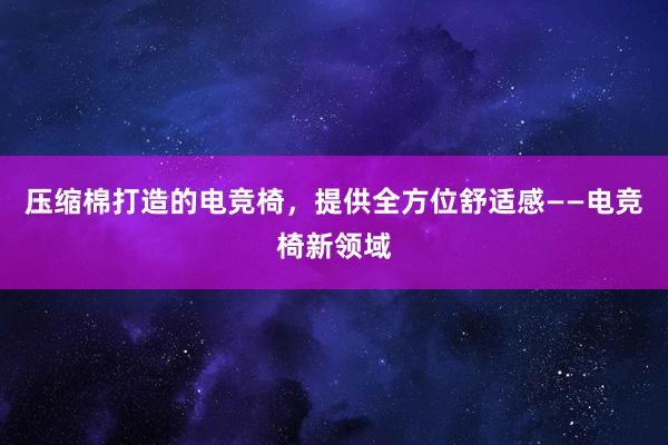 压缩棉打造的电竞椅，提供全方位舒适感——电竞椅新领域