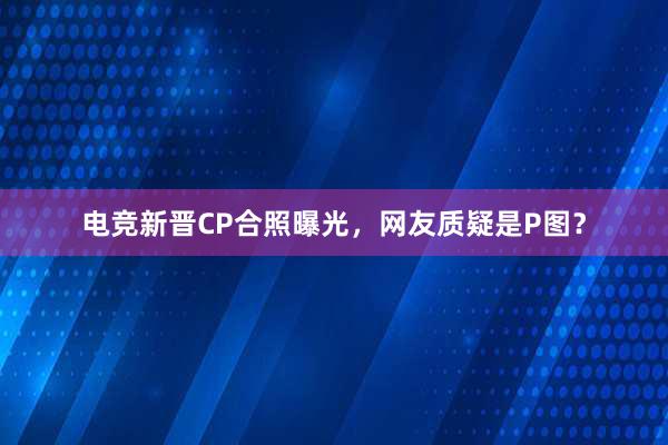 电竞新晋CP合照曝光，网友质疑是P图？