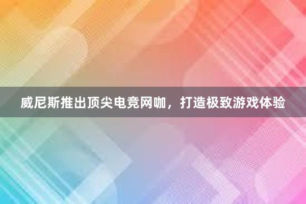 威尼斯推出顶尖电竞网咖，打造极致游戏体验