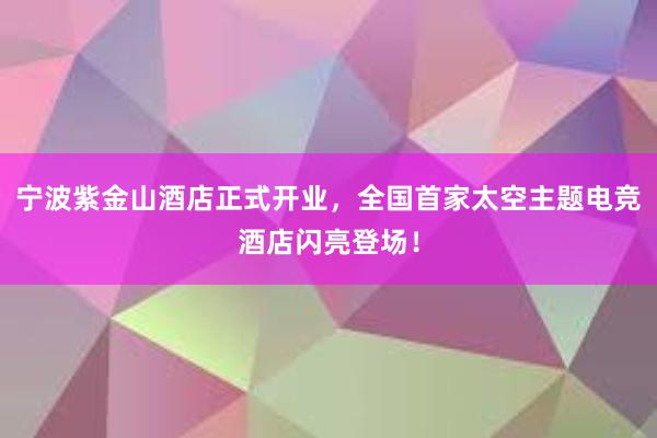 宁波紫金山酒店正式开业，全国首家太空主题电竞酒店闪亮登场！