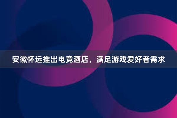 安徽怀远推出电竞酒店，满足游戏爱好者需求