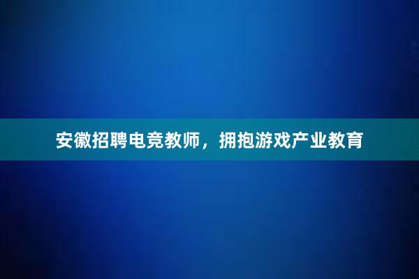 安徽招聘电竞教师，拥抱游戏产业教育