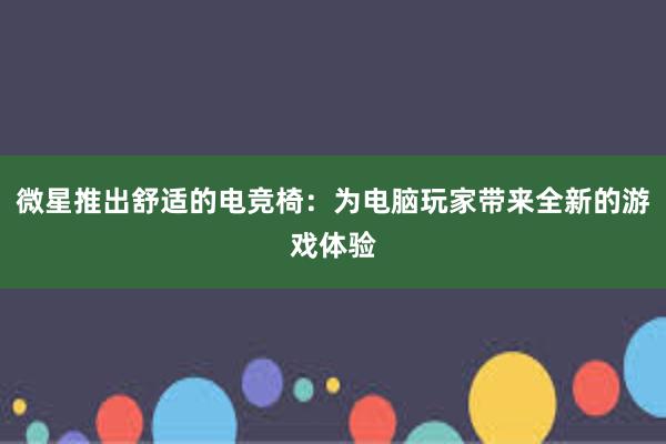 微星推出舒适的电竞椅：为电脑玩家带来全新的游戏体验