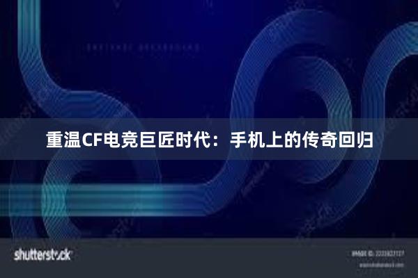 重温CF电竞巨匠时代：手机上的传奇回归