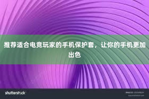 推荐适合电竞玩家的手机保护套，让你的手机更加出色