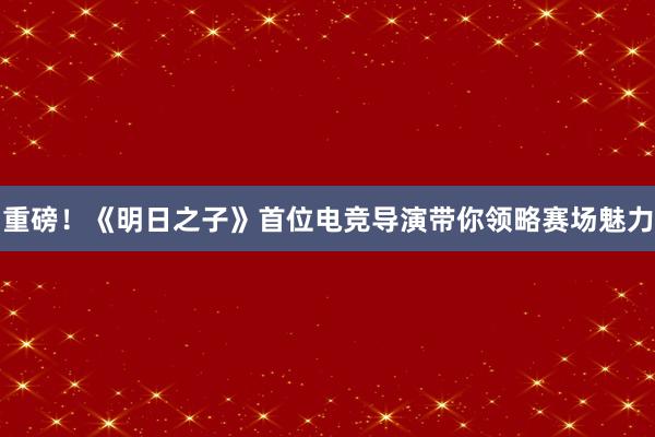 重磅！《明日之子》首位电竞导演带你领略赛场魅力