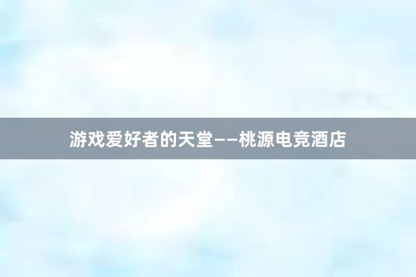 游戏爱好者的天堂——桃源电竞酒店