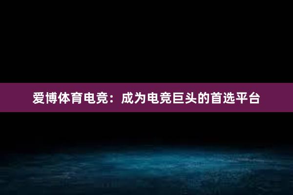 爱博体育电竞：成为电竞巨头的首选平台