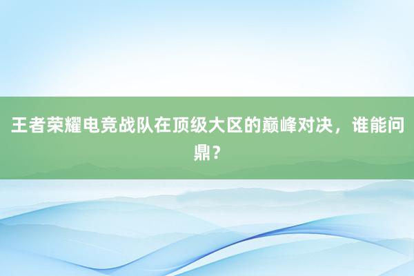 王者荣耀电竞战队在顶级大区的巅峰对决，谁能问鼎？