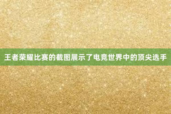 王者荣耀比赛的截图展示了电竞世界中的顶尖选手