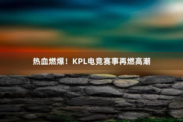 热血燃爆！KPL电竞赛事再燃高潮