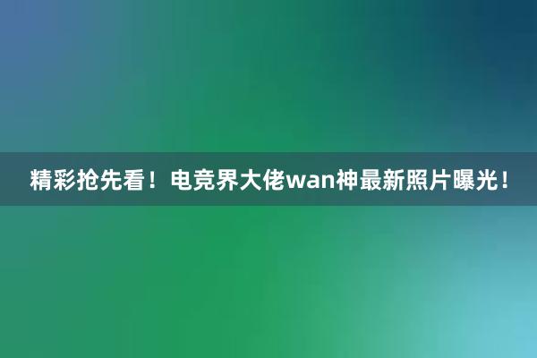 精彩抢先看！电竞界大佬wan神最新照片曝光！