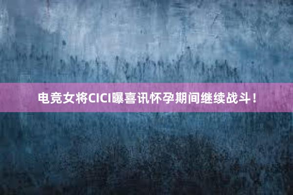 电竞女将CICI曝喜讯怀孕期间继续战斗！