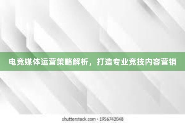 电竞媒体运营策略解析，打造专业竞技内容营销