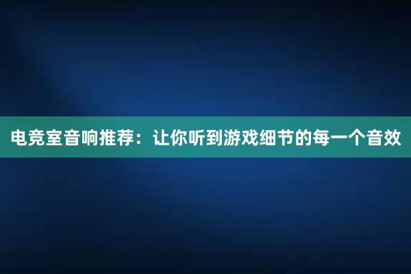 电竞室音响推荐：让你听到游戏细节的每一个音效