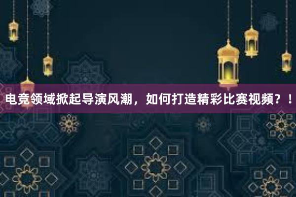 电竞领域掀起导演风潮，如何打造精彩比赛视频？！