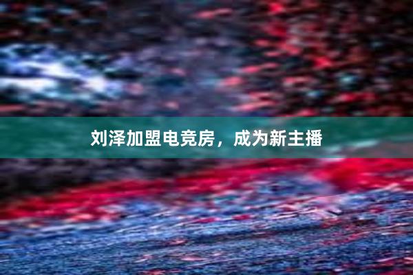 刘泽加盟电竞房，成为新主播