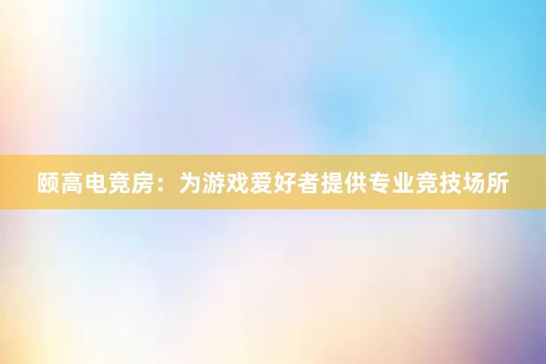 颐高电竞房：为游戏爱好者提供专业竞技场所