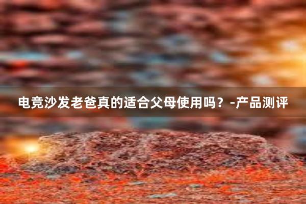 电竞沙发老爸真的适合父母使用吗？-产品测评