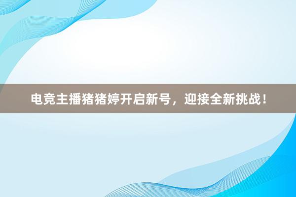 电竞主播猪猪婷开启新号，迎接全新挑战！