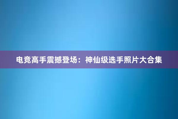 电竞高手震撼登场：神仙级选手照片大合集