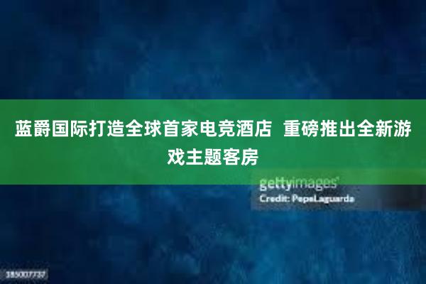 蓝爵国际打造全球首家电竞酒店  重磅推出全新游戏主题客房