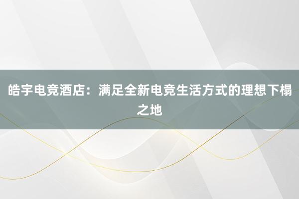 皓宇电竞酒店：满足全新电竞生活方式的理想下榻之地